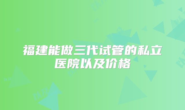 福建能做三代试管的私立医院以及价格