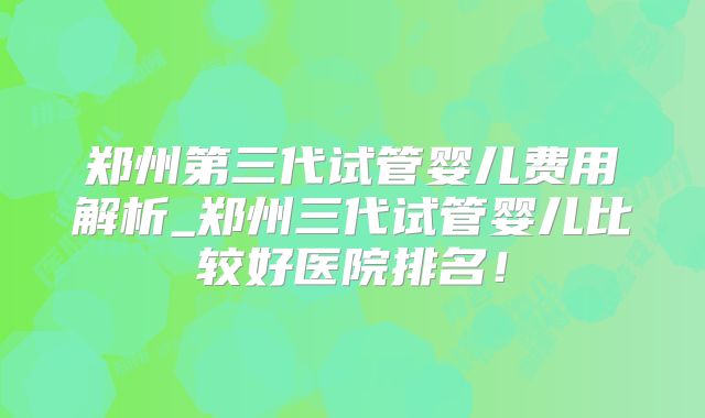 郑州第三代试管婴儿费用解析_郑州三代试管婴儿比较好医院排名！