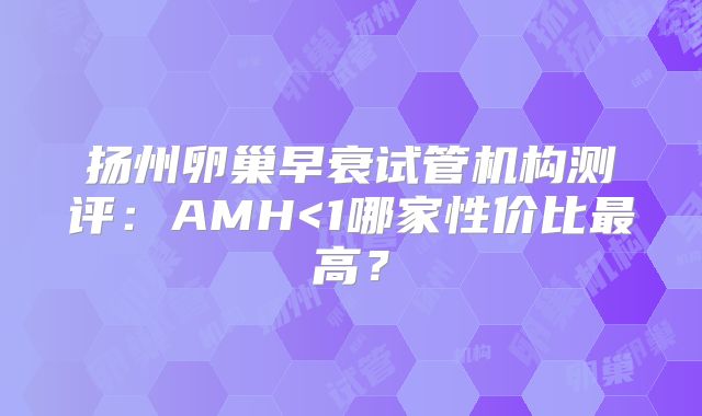 扬州卵巢早衰试管机构测评:AMH<1哪家性价比最高?