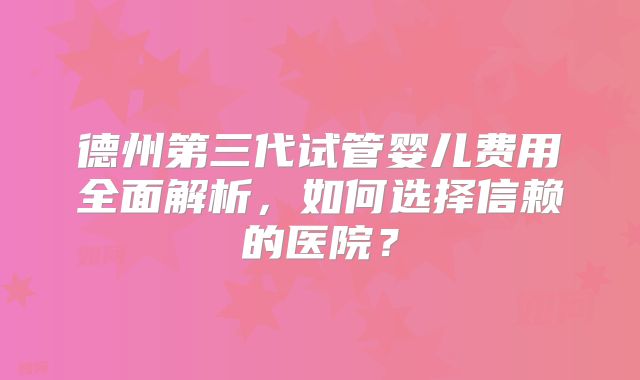 德州第三代试管婴儿费用全面解析，如何选择信赖的医院？