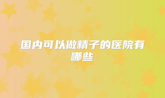 国内可以做精子的医院有哪些