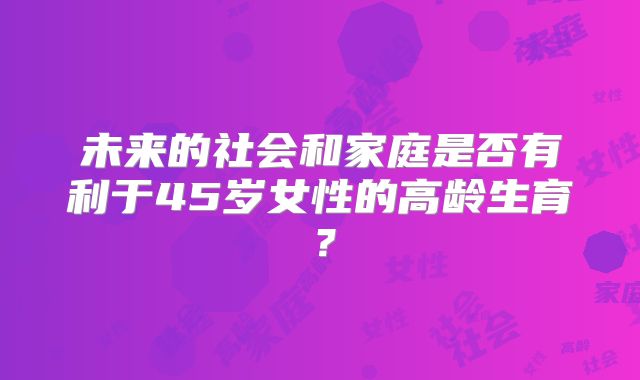 未来的社会和家庭是否有利于45岁女性的高龄生育？