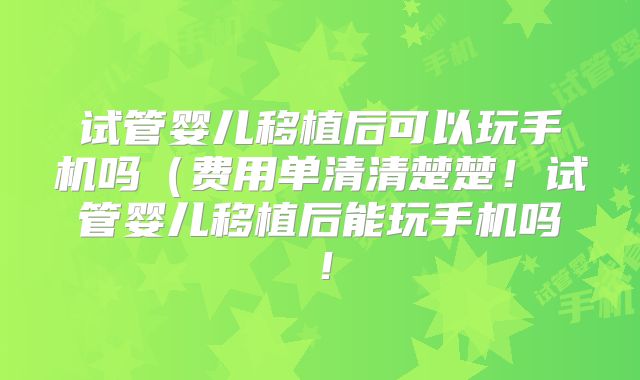 试管婴儿移植后可以玩手机吗（费用单清清楚楚！试管婴儿移植后能玩手机吗！