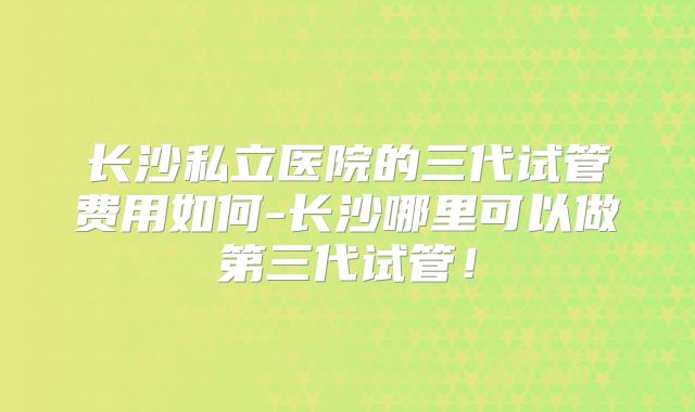 长沙私立医院的三代试管费用如何-长沙哪里可以做第三代试管！