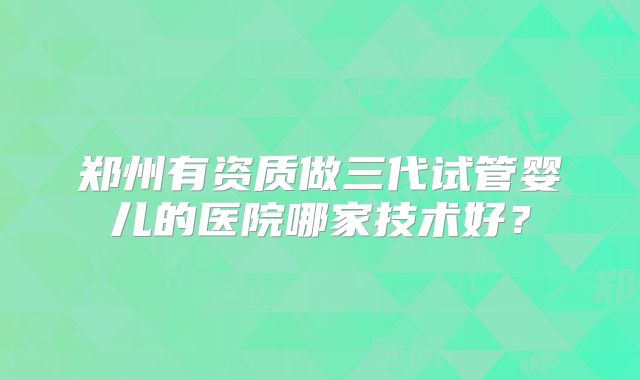 郑州有资质做三代试管婴儿的医院哪家技术好？