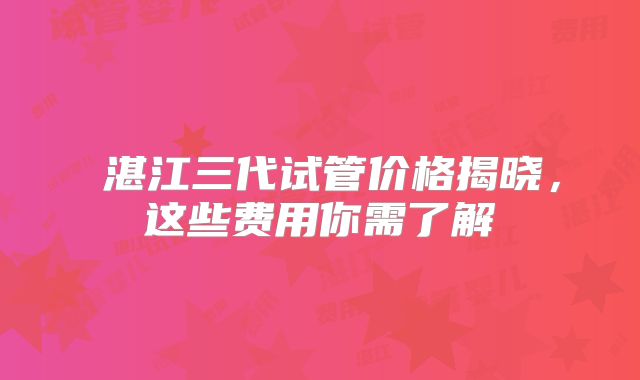 湛江三代试管价格揭晓,这些费用你需了解