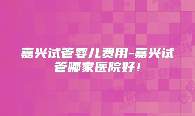 嘉兴试管婴儿费用-嘉兴试管哪家医院好!