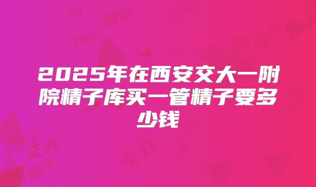 2025年在西安交大一附院精子库买一管精子要多少钱