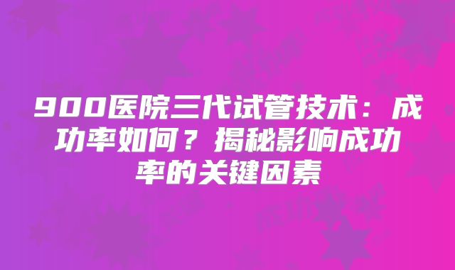 900医院三代试管技术：成功率如何？揭秘影响成功率的关键因素