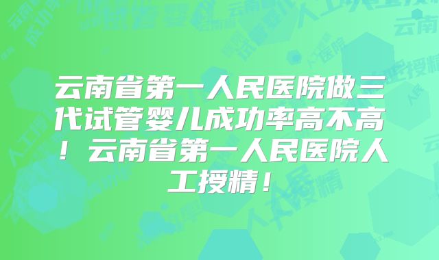 云南省第一人民医院做三代试管婴儿成功率高不高！云南省第一人民医院人工授精！