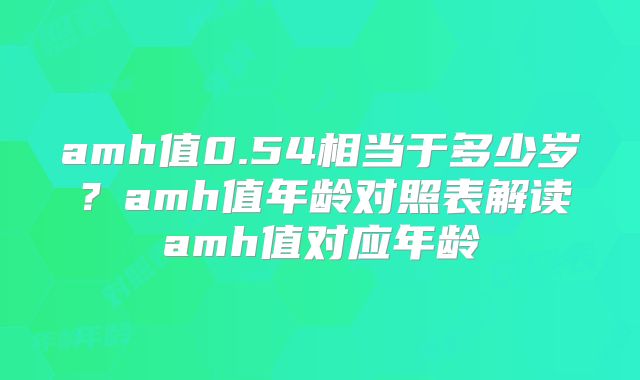 amh值0.54相当于多少岁?amh值年龄对照表解读amh值对应年龄