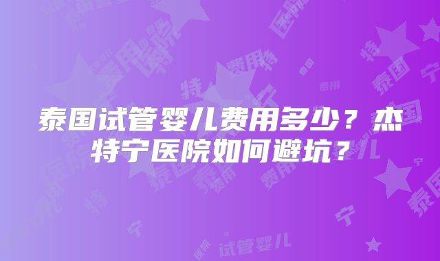 泰国试管婴儿费用多少？杰特宁医院如何避坑？