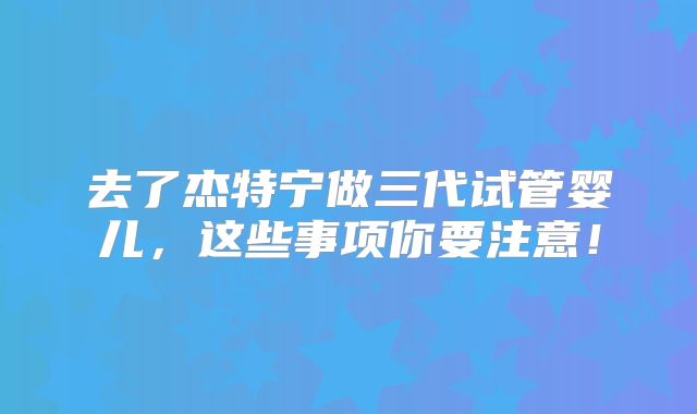 去了杰特宁做三代试管婴儿,这些事项你要注意!