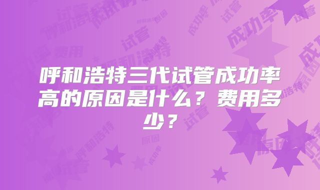 呼和浩特三代试管成功率高的原因是什么？费用多少？