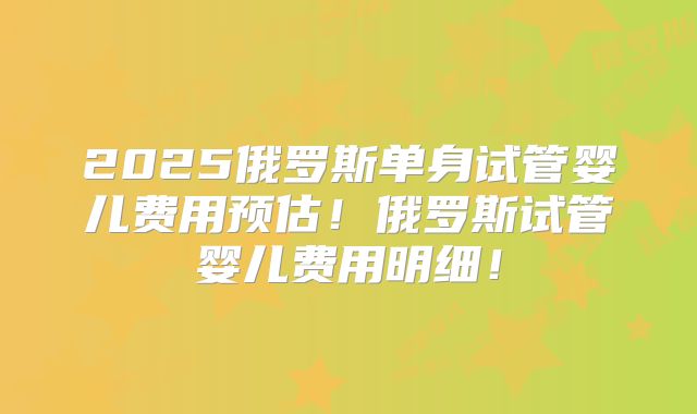 2025俄罗斯单身试管婴儿费用预估！俄罗斯试管婴儿费用明细！