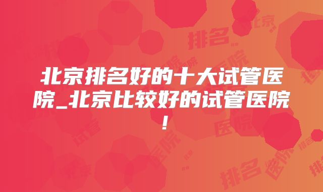 北京排名好的十大试管医院_北京比较好的试管医院！