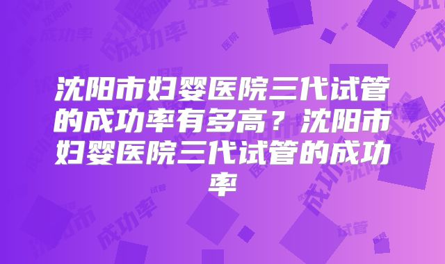沈阳市妇婴医院三代试管的成功率有多高?沈阳市妇婴医院三代试管的成功率