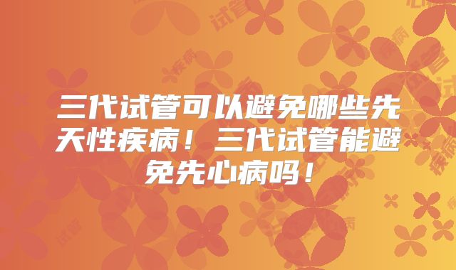 三代试管可以避免哪些先天性疾病！三代试管能避免先心病吗！
