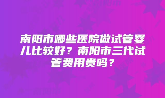 南阳市哪些医院做试管婴儿比较好？南阳市三代试管费用贵吗？