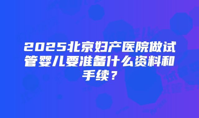 2025北京妇产医院做试管婴儿要准备什么资料和手续?