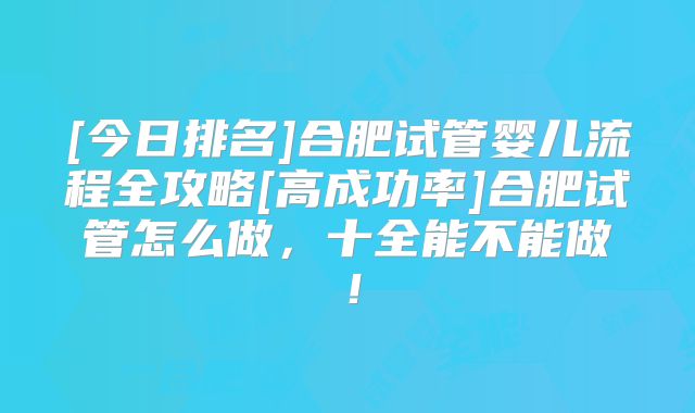 [今日排名]合肥试管婴儿流程全攻略[高成功率]合肥试管怎么做，十全能不能做！