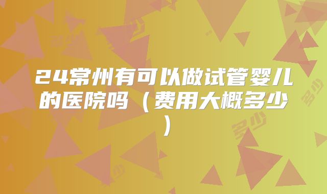 24常州有可以做试管婴儿的医院吗（费用大概多少）