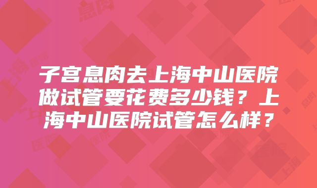 子宫息肉去上海中山医院做试管要花费多少钱?上海中山医院试管怎么样?