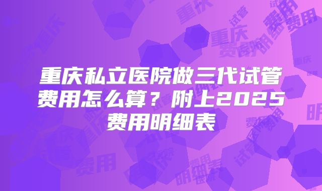 重庆私立医院做三代试管费用怎么算？附上2025费用明细表