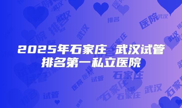 2025年石家庄 武汉试管排名第一私立医院