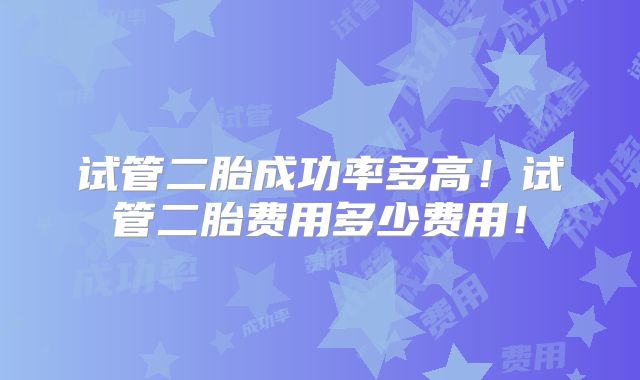 试管二胎成功率多高！试管二胎费用多少费用！