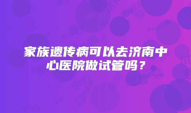 家族遗传病可以去济南中心医院做试管吗？