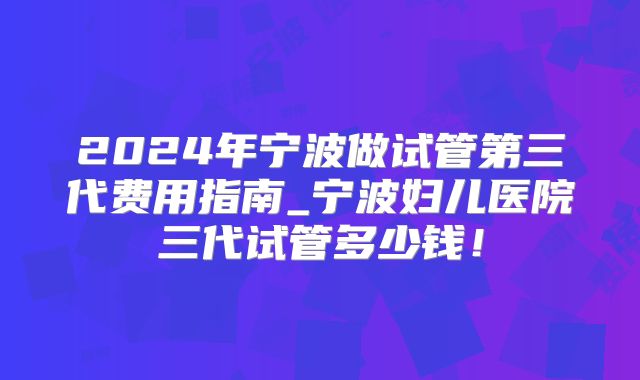 2024年宁波做试管第三代费用指南_宁波妇儿医院三代试管多少钱！