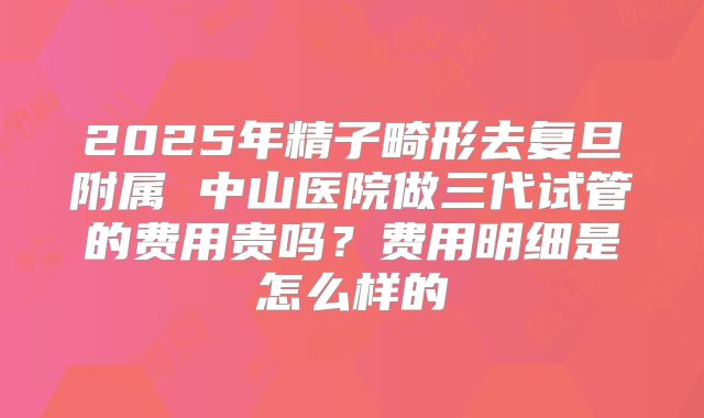 2025年精子畸形去复旦附属 中山医院做三代试管的费用贵吗？费用明细是怎么样的