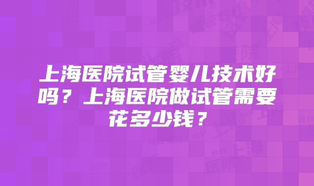 上海医院试管婴儿技术好吗?上海医院做试管需要花多少钱?