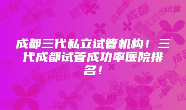 成都三代私立试管机构！三代成都试管成功率医院排名！