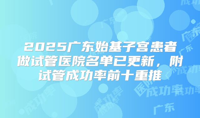 2025广东始基子宫患者做试管医院名单已更新，附试管成功率前十重推