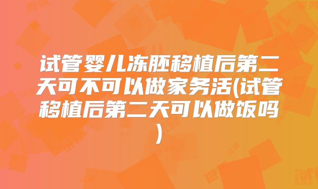 试管婴儿冻胚移植后第二天可不可以做家务活(试管移植后第二天可以做饭吗)