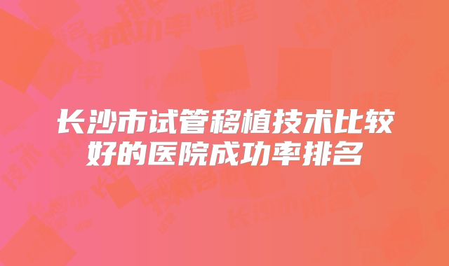 长沙市试管移植技术比较好的医院成功率排名