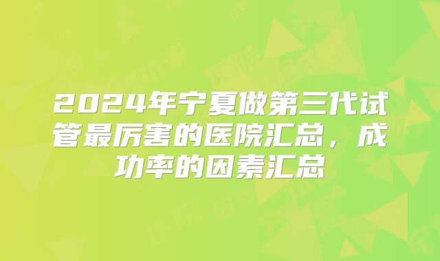 2024年宁夏做第三代试管最厉害的医院汇总，成功率的因素汇总
