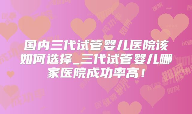 国内三代试管婴儿医院该如何选择_三代试管婴儿哪家医院成功率高！