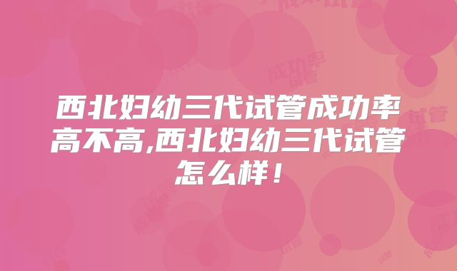 西北妇幼三代试管成功率高不高,西北妇幼三代试管怎么样！