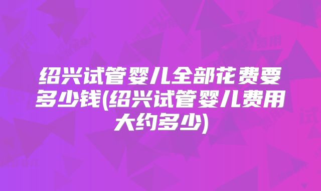 绍兴试管婴儿全部花费要多少钱(绍兴试管婴儿费用大约多少)