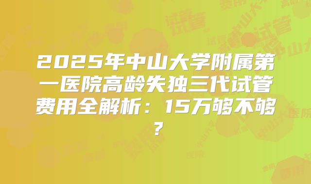 2025年中山大学附属第一医院高龄失独三代试管费用全解析：15万够不够？