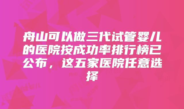 舟山可以做三代试管婴儿的医院按成功率排行榜已公布，这五家医院任意选择