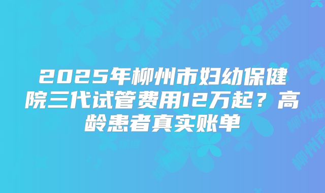 2025年柳州市妇幼保健院三代试管费用12万起?高龄患者真实账单
