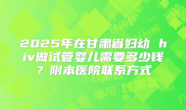 2025年在甘肃省妇幼 hiv做试管婴儿需要多少钱?附本医院联系方式