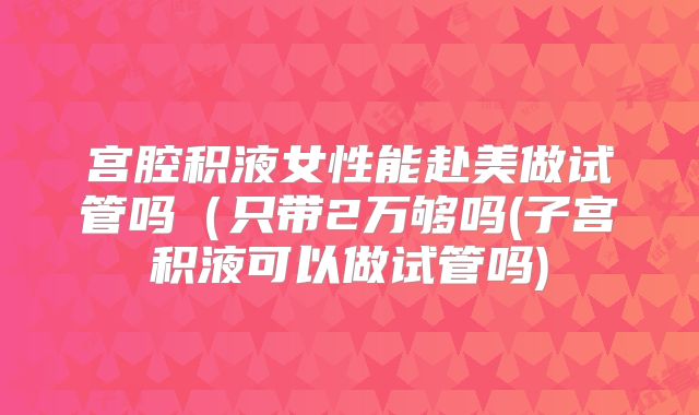 宫腔积液女性能赴美做试管吗(只带2万够吗(子宫积液可以做试管吗)
