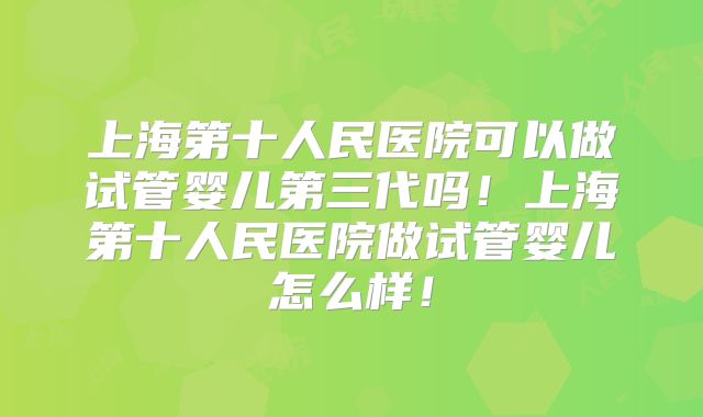 上海第十人民医院可以做试管婴儿第三代吗!上海第十人民医院做试管婴儿怎么样!