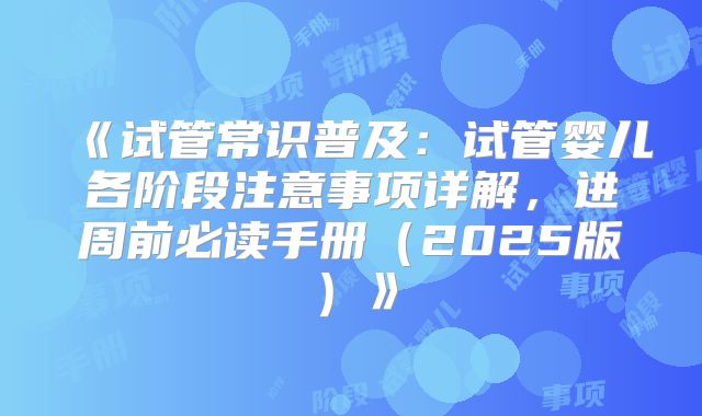 《试管常识普及：试管婴儿各阶段注意事项详解，进周前必读手册（2025版）》