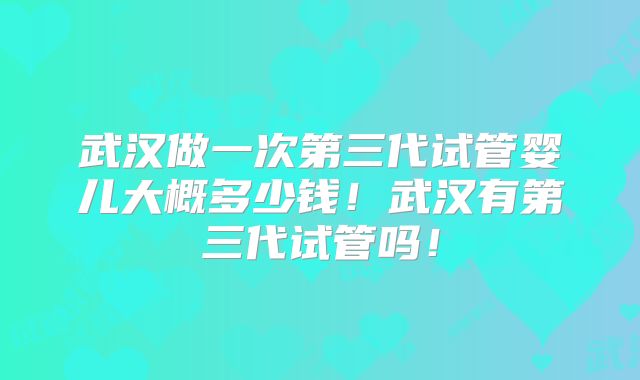 武汉做一次第三代试管婴儿大概多少钱！武汉有第三代试管吗！